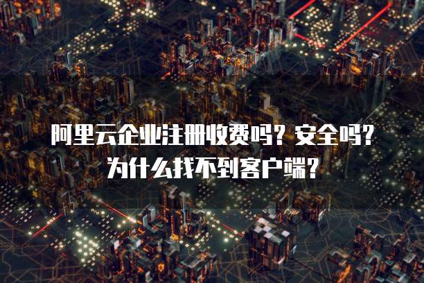 阿里云企业注册收费吗?安全吗?为什么找不到客户端?