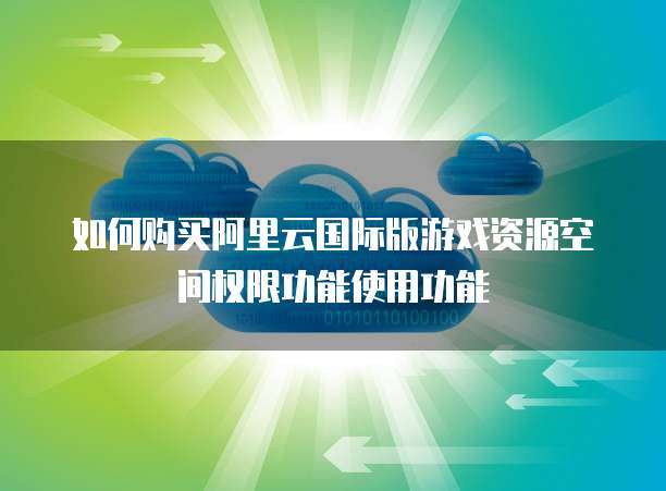 如何购买阿里云国际版游戏资源空间权限功能使用功能
