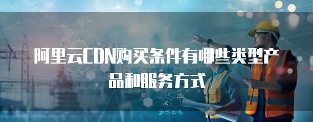 阿里云CDN购买条件有哪些类型产品和服务方式