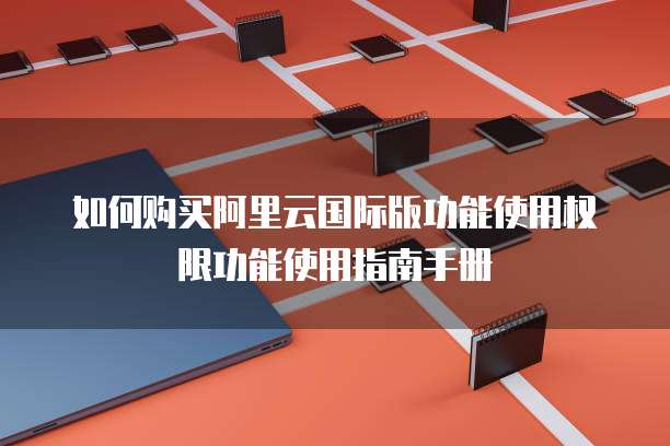 如何购买阿里云国际版功能使用权限功能使用指南手册