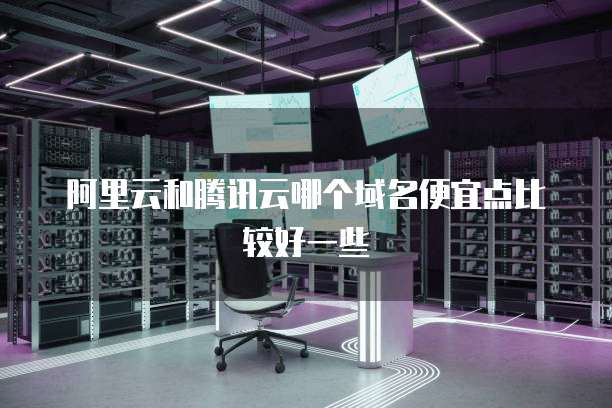 阿里云和腾讯云哪个域名便宜点比较好一些