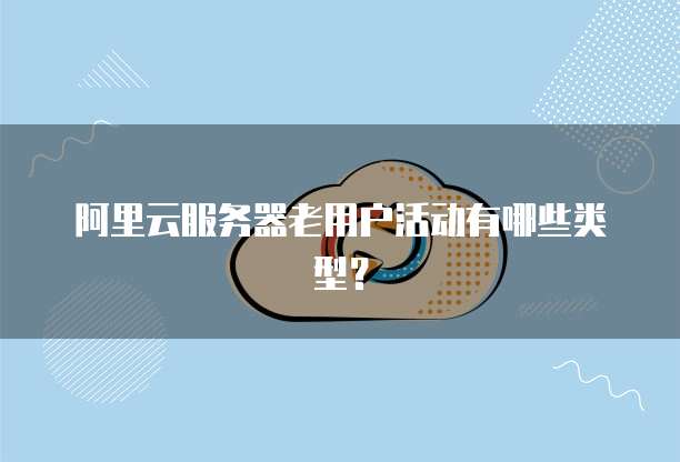 阿里云服务器老用户活动有哪些类型?
