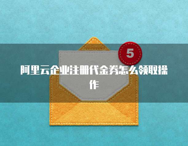 阿里云企业注册代金券怎么领取操作