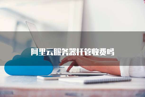阿里云服务器托管收费吗