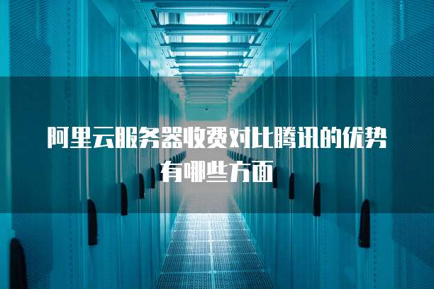 阿里云服务器收费对比腾讯的优势有哪些方面