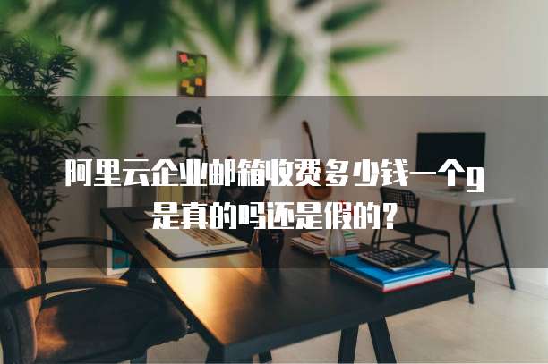 阿里云企业邮箱收费多少钱一个g是真的吗还是假的？