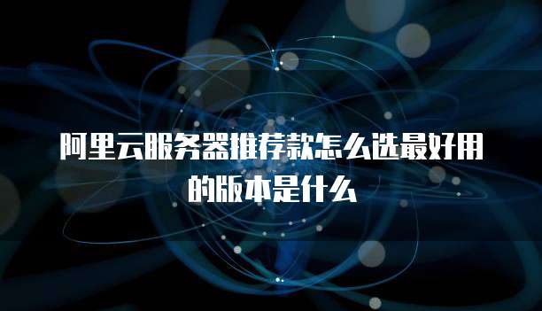 阿里云服务器推荐款怎么选最好用的版本是什么