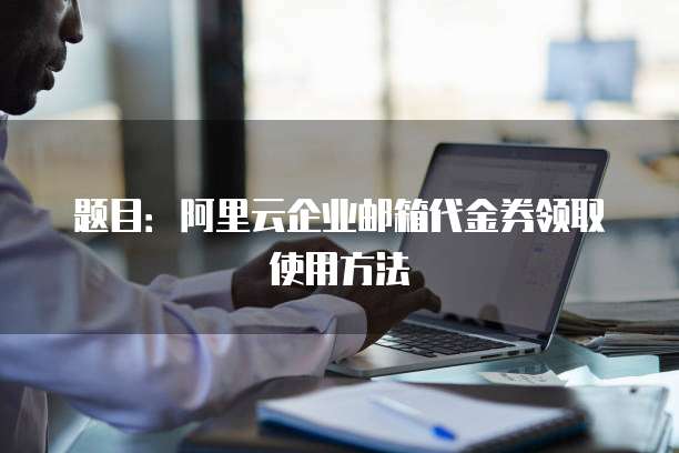 题目:阿里云企业邮箱代金券领取使用方法