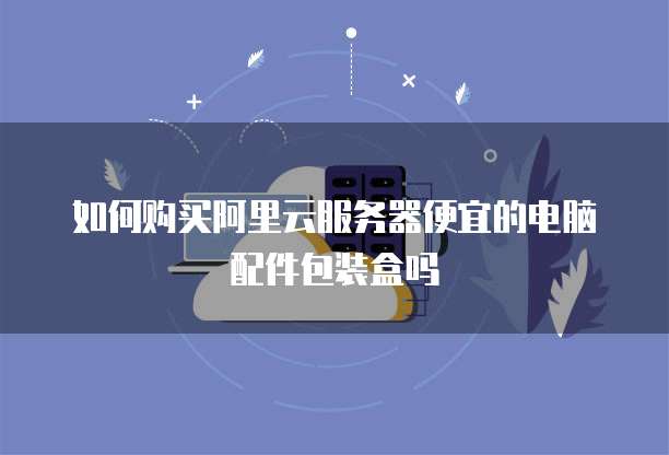 如何购买阿里云服务器便宜的电脑配件包装盒吗
