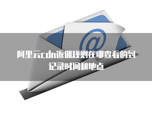 阿里云cdn返佣规则在哪查看的到记录时间和地点