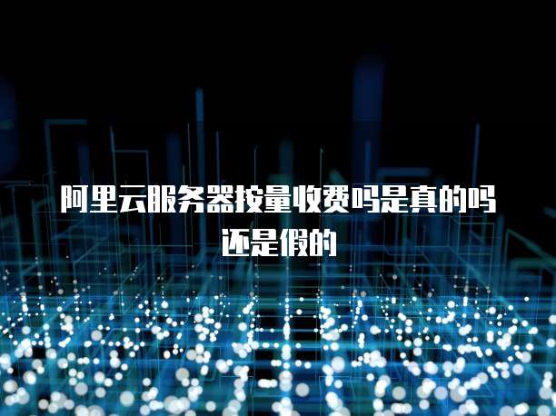 阿里云服务器按量收费吗是真的吗还是假的