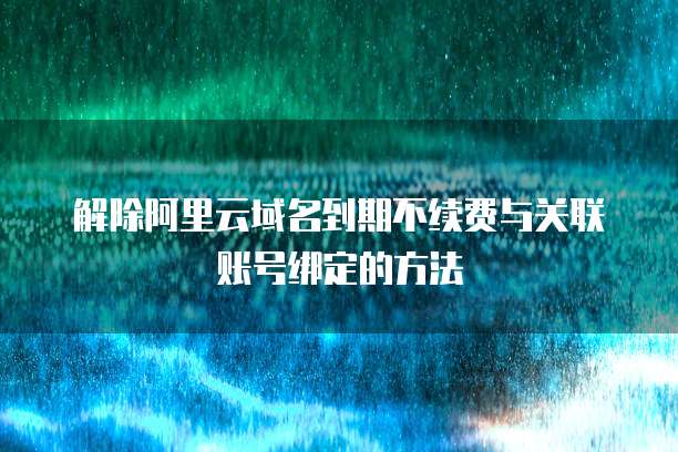 解除阿里云域名到期不续费与关联账号绑定的方法