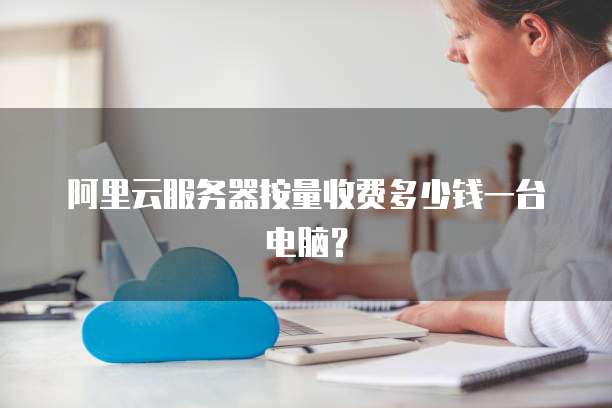 阿里云服务器按量收费多少钱一台电脑?