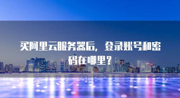 买阿里云服务器后,登录账号和密码在哪里?