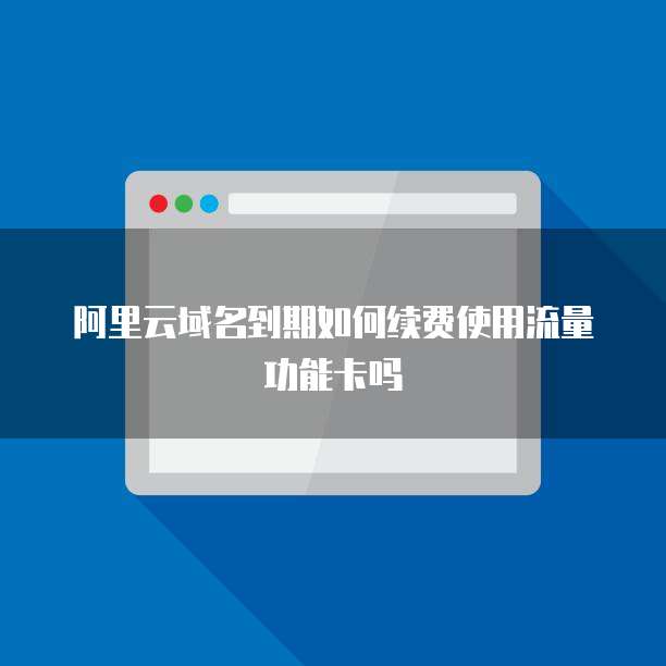 阿里云域名到期如何续费使用流量功能卡吗