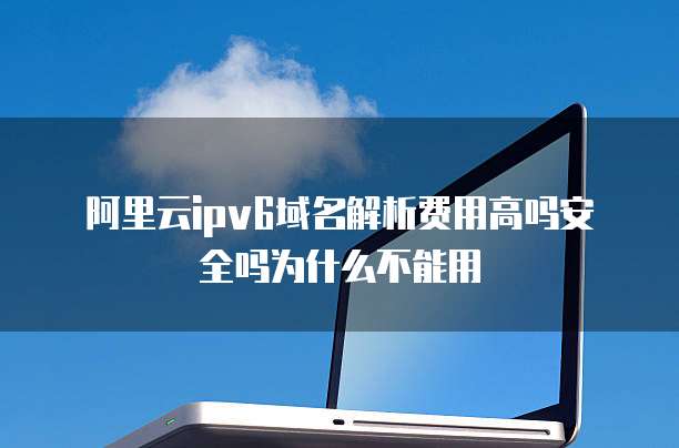 阿里云ipv6域名解析费用高吗安全吗为什么不能用