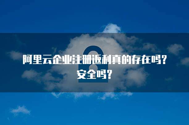 阿里云企业注册返利真的存在吗?安全吗?