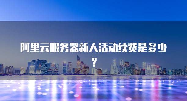 阿里云服务器新人活动续费是多少？