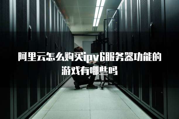 阿里云怎么购买ipv6服务器功能的游戏有哪些吗
