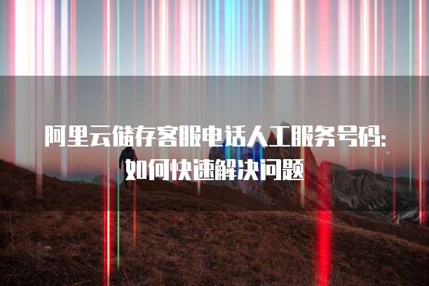 阿里云储存客服电话人工服务号码:如何快速解决问题