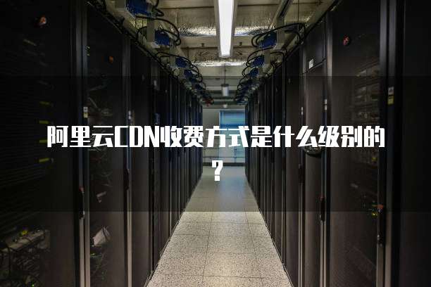 阿里云CDN收费方式是什么级别的?