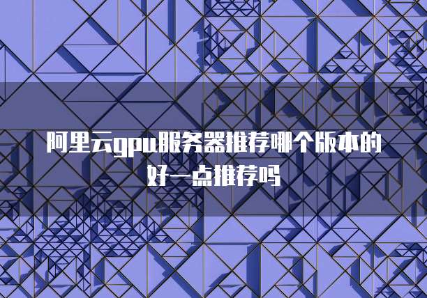 阿里云gpu服务器推荐哪个版本的好一点推荐吗