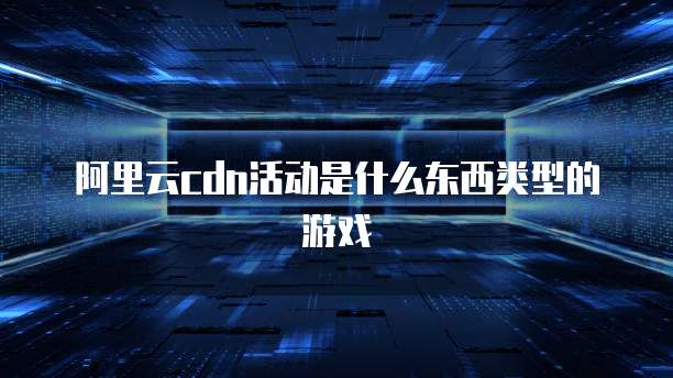 阿里云cdn活动是什么东西类型的游戏