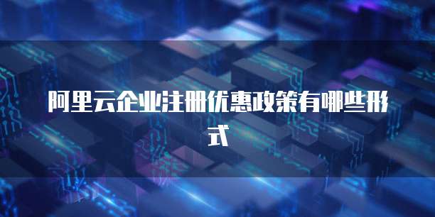 阿里云企业注册优惠政策有哪些形式