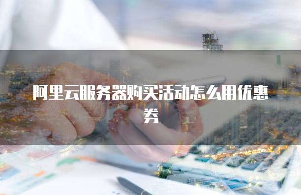 阿里云服务器购买活动怎么用优惠券