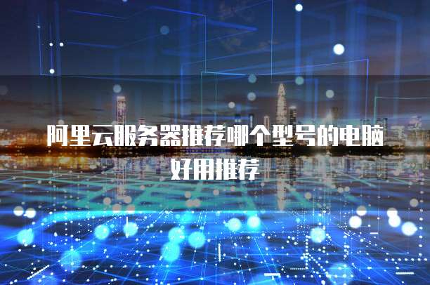 阿里云服务器推荐哪个型号的电脑好用推荐