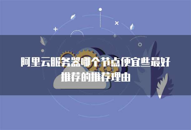 阿里云服务器哪个节点便宜些最好推荐的推荐理由