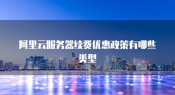 阿里云服务器续费优惠政策有哪些类型