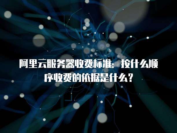 阿里云服务器收费标准:按什么顺序收费的依据是什么?