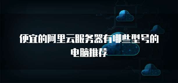 便宜的阿里云服务器有哪些型号的电脑推荐