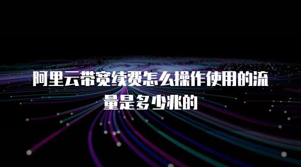 阿里云带宽续费怎么操作使用的流量是多少兆的