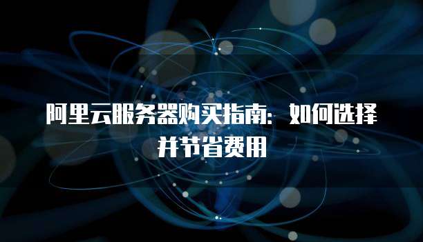 阿里云服务器购买指南:如何选择并节省费用