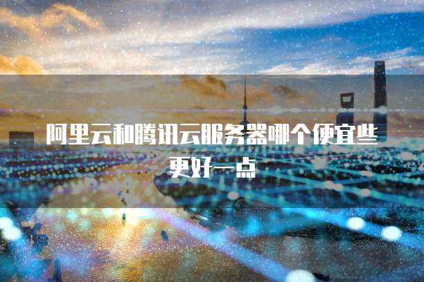 阿里云和腾讯云服务器哪个便宜些更好一点