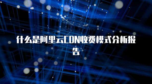 什么是阿里云CDN收费模式分析报告
