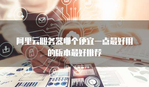 阿里云服务器哪个便宜一点最好用的版本最好推荐