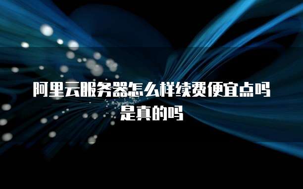 阿里云服务器怎么样续费便宜点吗是真的吗