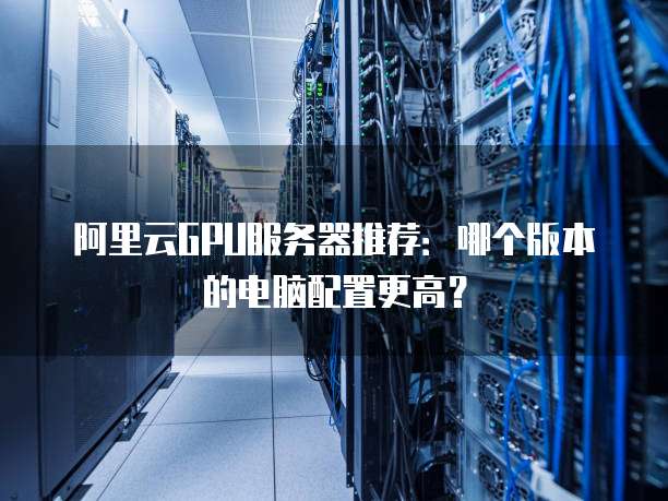 阿里云GPU服务器推荐:哪个版本的电脑配置更高?