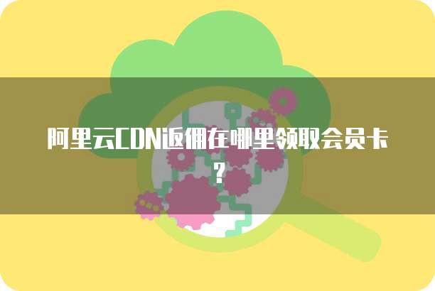 阿里云CDN返佣在哪里领取会员卡?