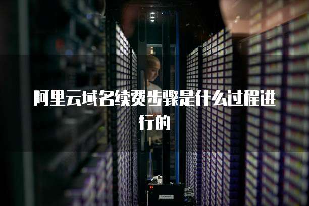 阿里云域名续费步骤是什么过程进行的