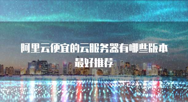 阿里云便宜的云服务器有哪些版本最好推荐