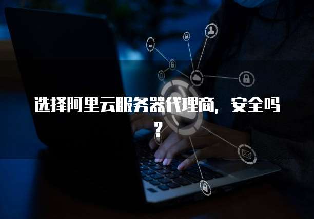 选择阿里云服务器代理商,安全吗?