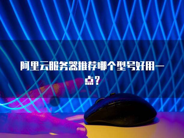 阿里云服务器推荐哪个型号好用一点?