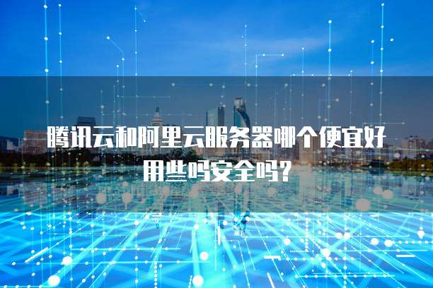 腾讯云和阿里云服务器哪个便宜好用些吗安全吗?
