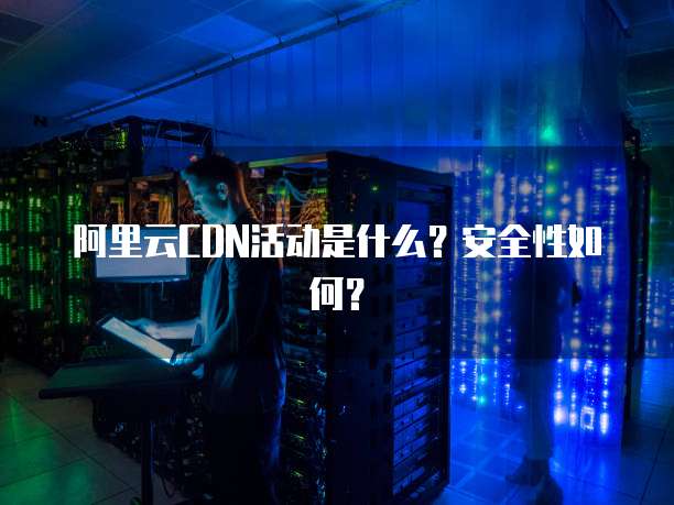 阿里云CDN活动是什么?安全性如何?