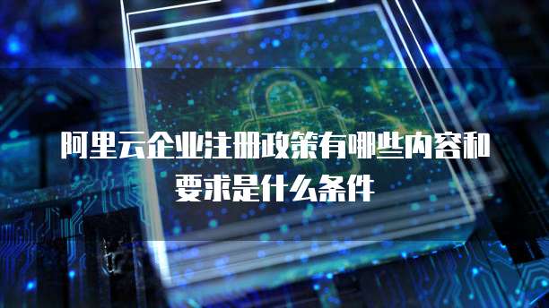 阿里云企业注册政策有哪些内容和要求是什么条件