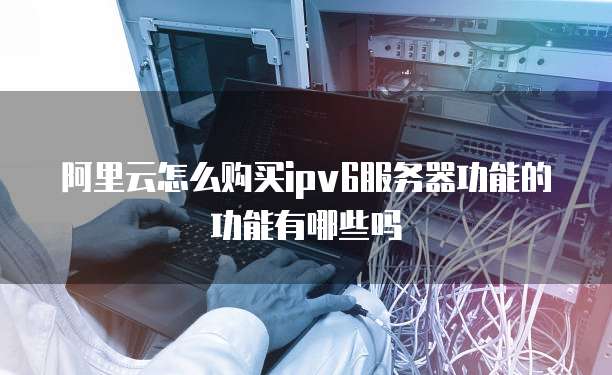 阿里云怎么购买ipv6服务器功能的功能有哪些吗